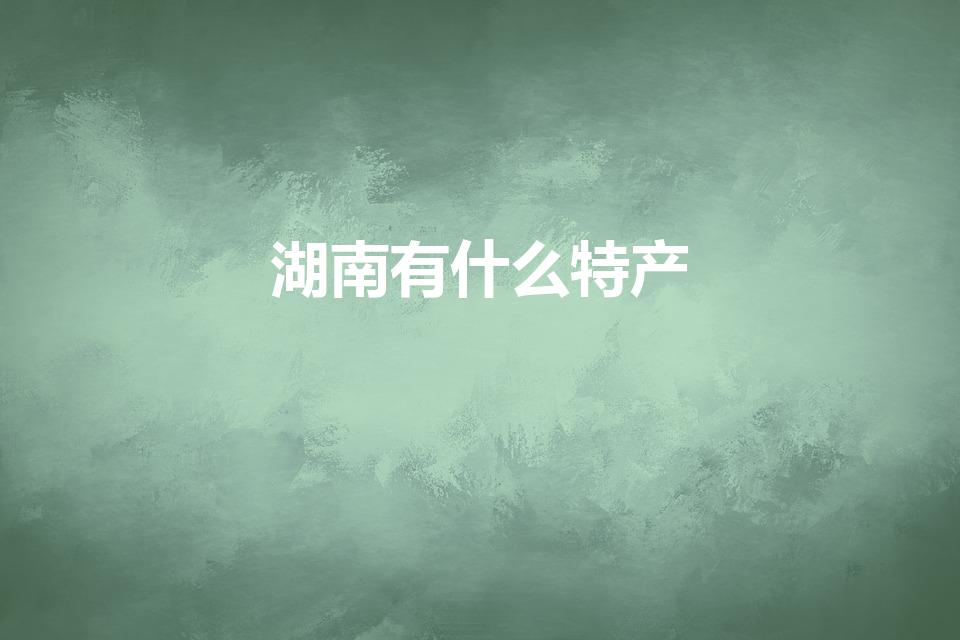 湖南有什么特产（湖南的著名特产有哪些）