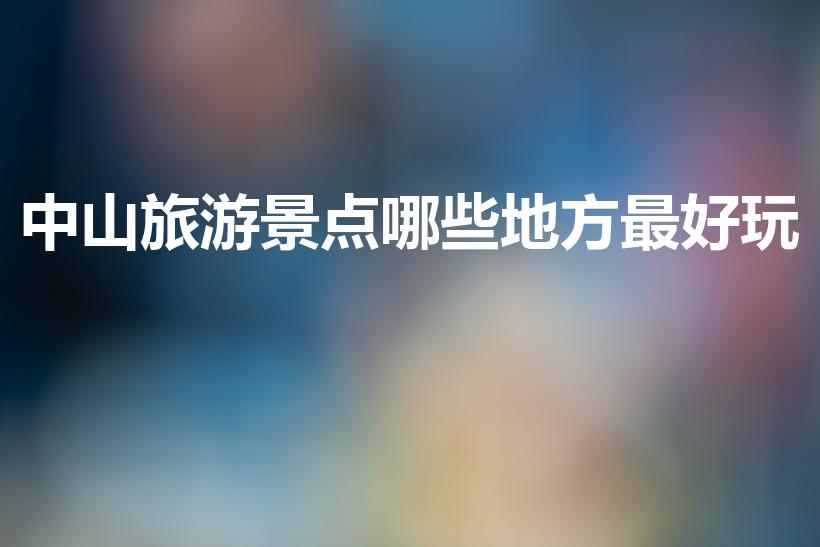 中山旅游景点哪些地方最好玩（中山有哪些好玩的地方景点）