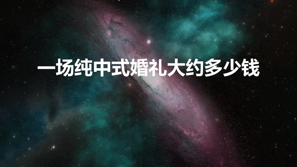 一场纯中式婚礼大约多少钱（传统中式婚礼大概要多少钱）