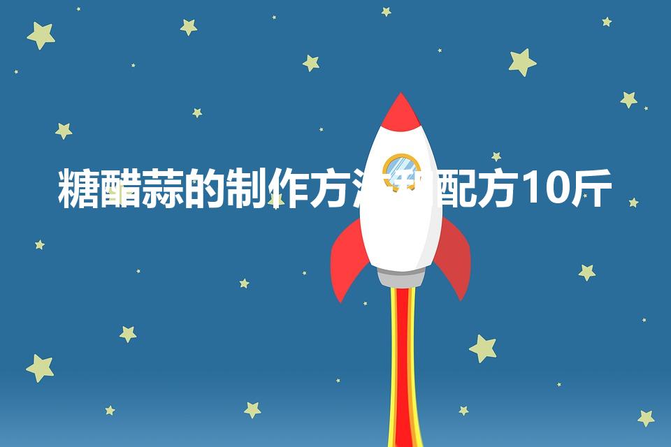 糖醋蒜的制作方法和配方10斤（10斤蒜腌制糖蒜的配方）