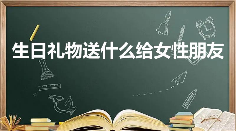 生日礼物送什么给女性朋友（女性朋友过生日送什么东西好呢）