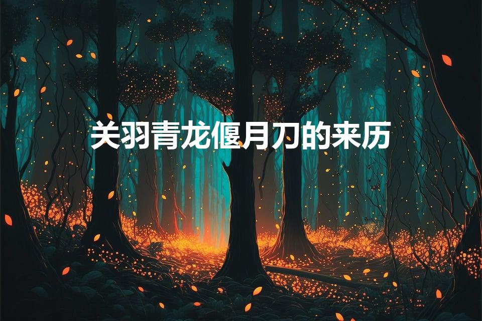 关羽青龙偃月刀的来历（关羽的青龙偃月刀是怎么来的）