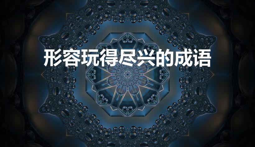 形容玩得尽兴的成语（玩得很尽兴的词语有哪些）
