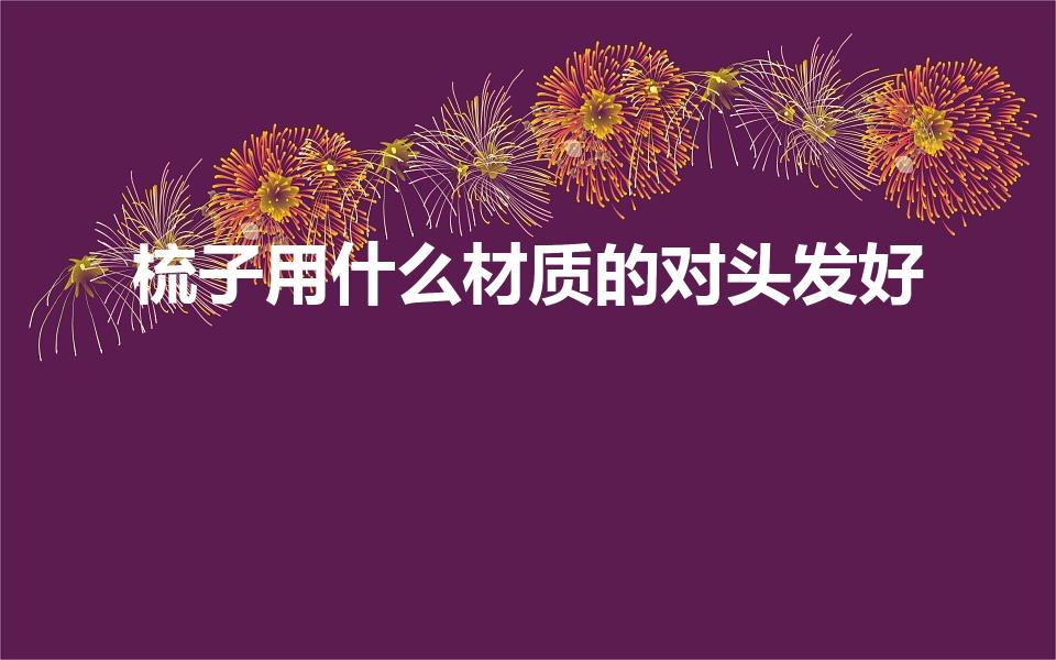 梳子用什么材质的对头发好（梳头用什么材质的梳子好）