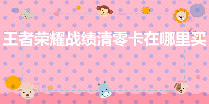 王者荣耀战绩清零卡在哪里买（王者战绩怎么删除）