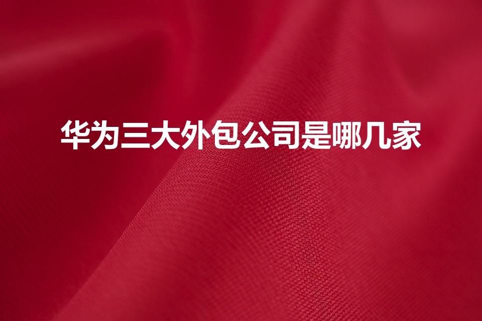 华为三大外包公司是哪几家（武汉华为的外包公司有哪些）