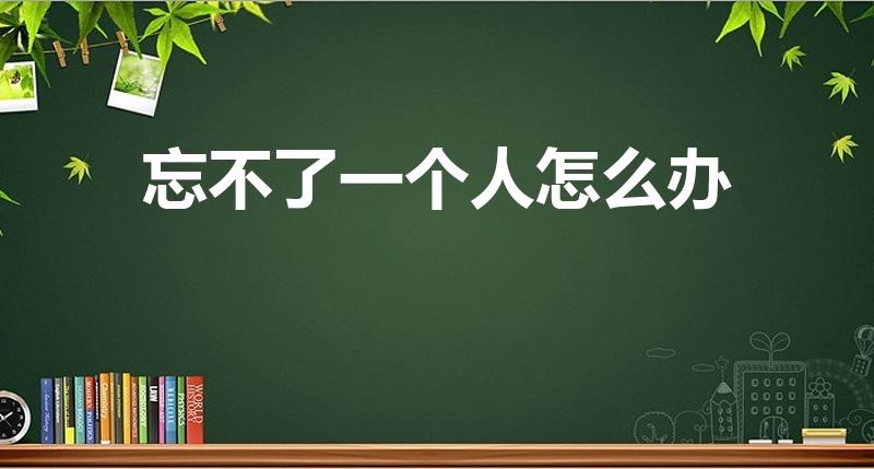 忘不了一个人怎么办（如果始终忘不掉一个人该怎么办）