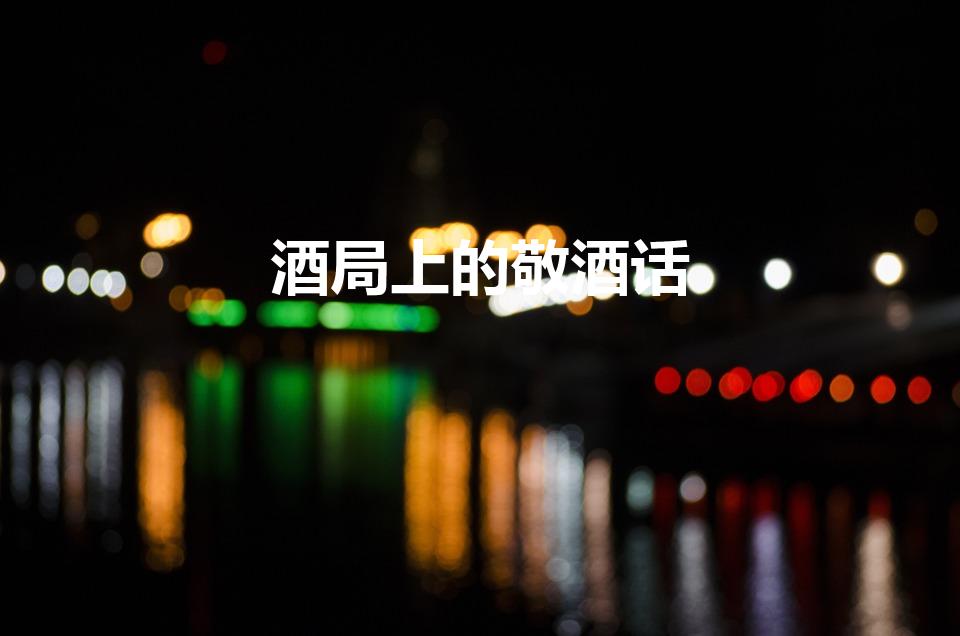 酒局上的敬酒话（酒局上有哪些好的祝酒词）