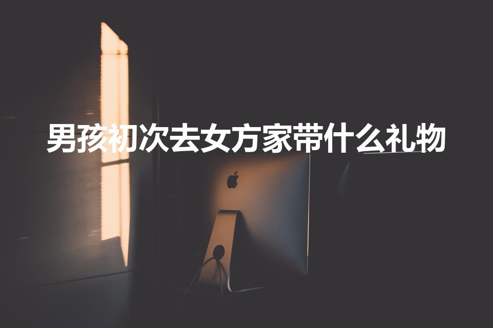 男孩初次去女方家带什么礼物