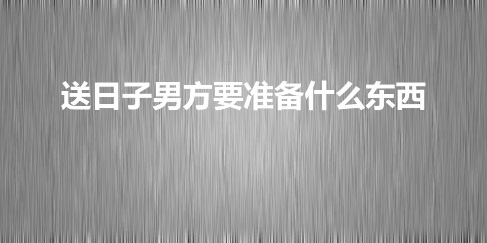 送日子男方要准备什么东西（送日子男方要准备什么礼品）