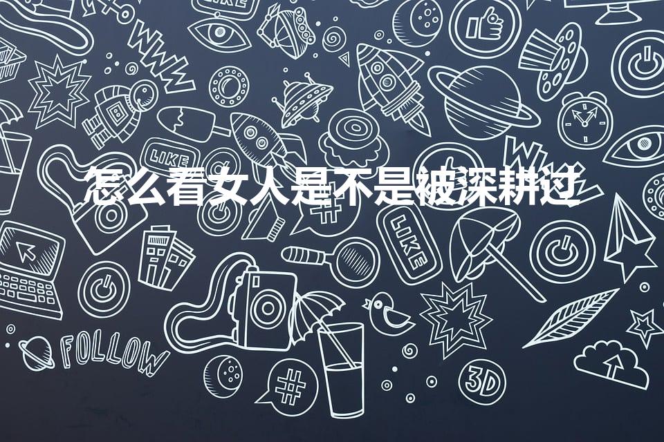 怎么看女人是不是被深耕过（被很多人睡过的表现是怎么样的）
