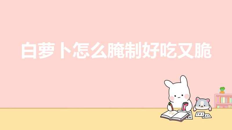 白萝卜怎么腌制好吃又脆（怎么腌制白萝卜又脆又好吃窍门）