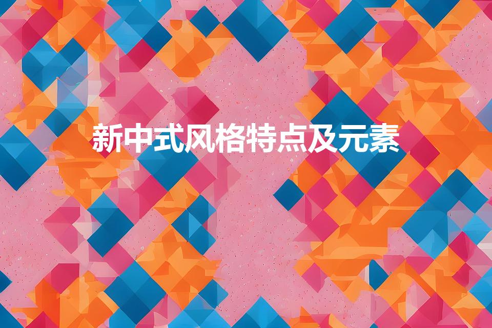 新中式风格特点及元素（新中式风格设计有什么特点）