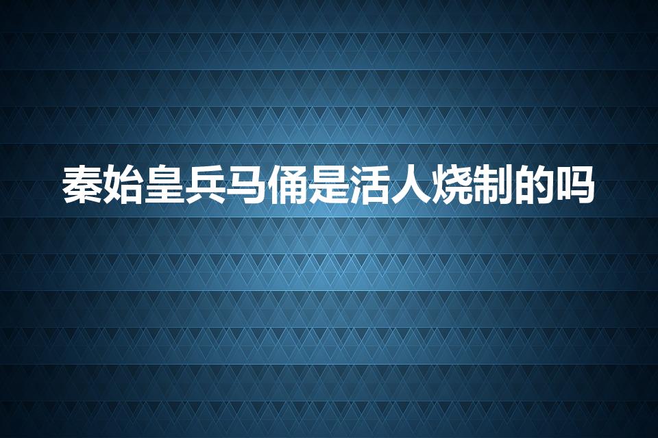 秦始皇兵马俑是活人烧制的吗（兵马俑是用活人烧制的吗）