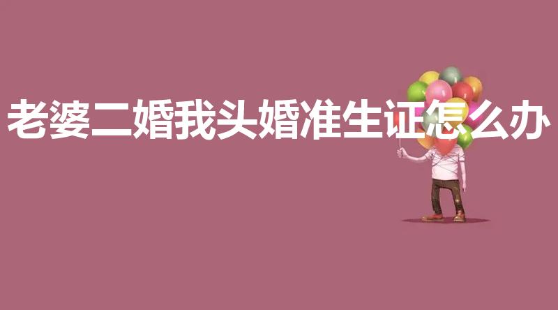 老婆二婚我头婚准生证怎么办（二婚结婚证怎么办理准生证）