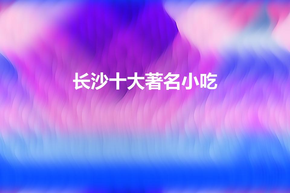 长沙十大著名小吃（长沙特色美食排行榜前十名）