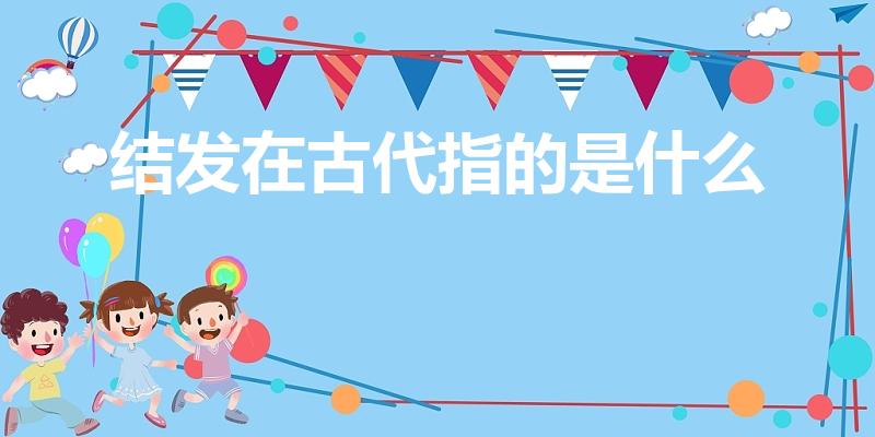 结发在古代指的是什么（“结发”在古时是指结婚时:）
