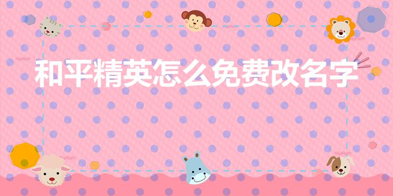 和平精英怎么免费改名字（和平精英怎么改名字免费）