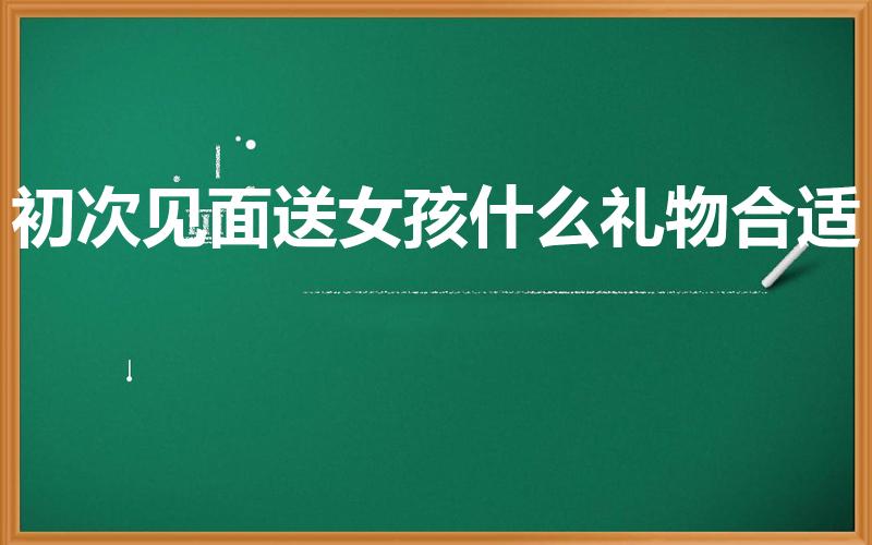 初次见面送女孩什么礼物合适（第一次见面送女生什么礼物好）