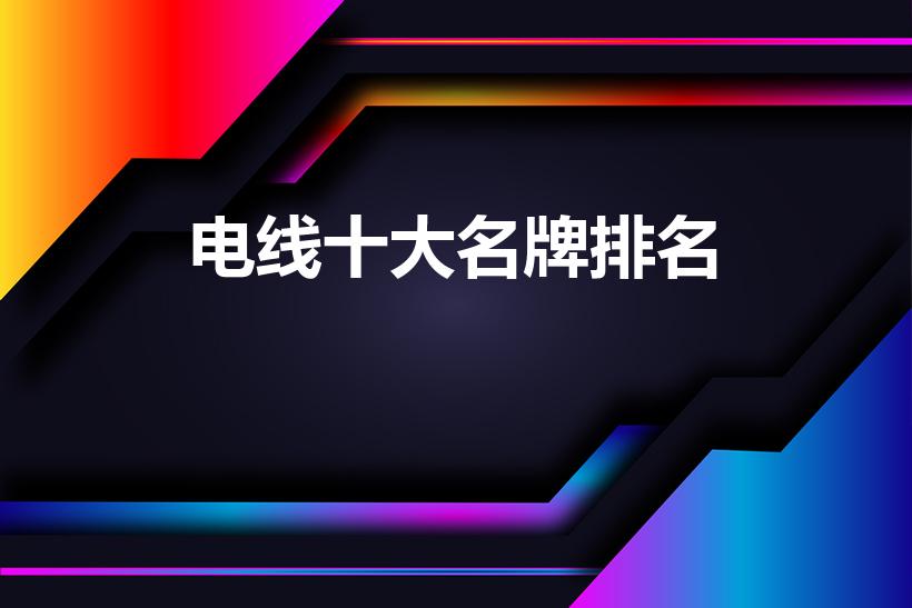 电线十大名牌排名（电线品牌前十大排名）