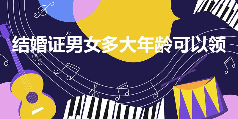 结婚证男女多大年龄可以领（男女多少岁能领结婚证）