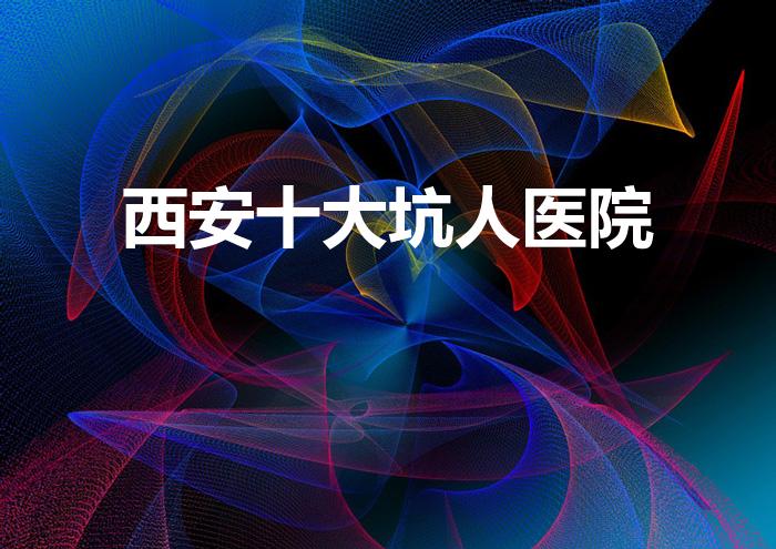 西安十大坑人医院（西安医院的排名）
