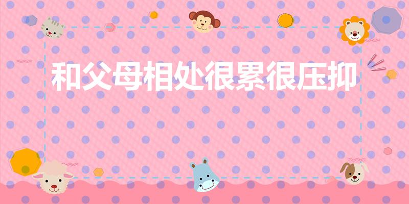 和父母相处很累很压抑（和父母相处很累很压抑处理方式）