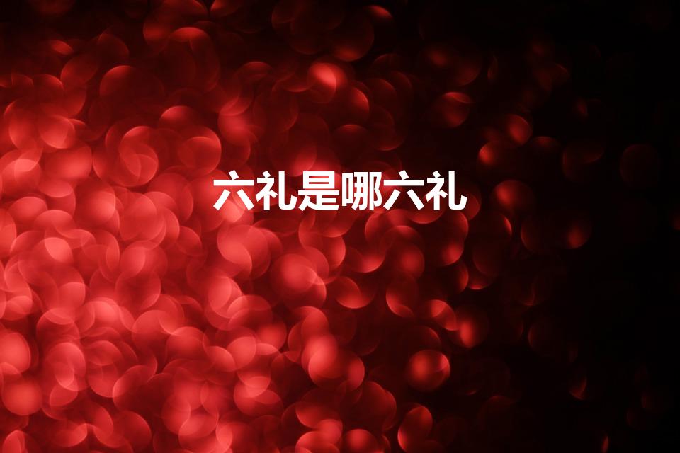 六礼是哪六礼（中国传统嫁娶“六礼”,指的是哪“六礼”）