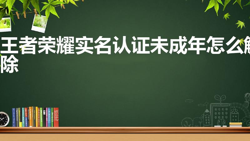 王者荣耀实名认证未成年怎么解除（如何解除王者荣耀未成年）