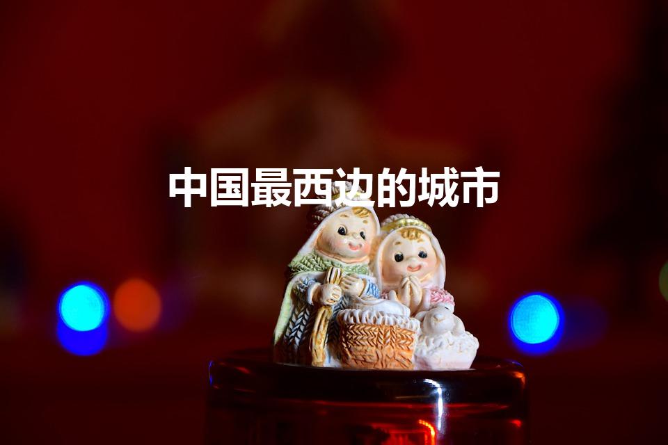 中国最西边的城市（中国的最东边和最西边分别在哪）