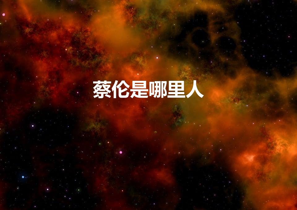 蔡伦是哪里人（古代蔡伦哪里人有哪些人生经历）