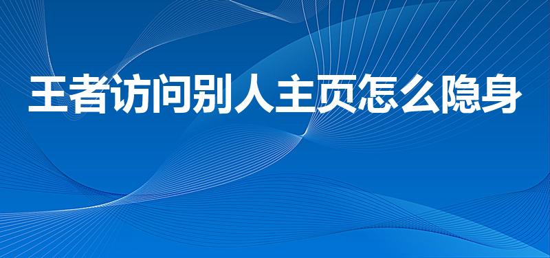 王者访问别人主页怎么隐身（王者营地怎么隐身访问别人主页）