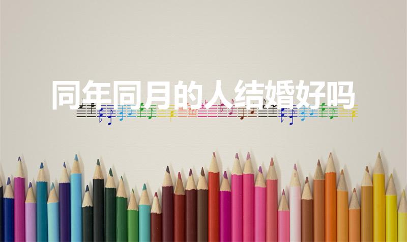 同年同月的人结婚好吗（同年同月同日生的人结婚好吗）