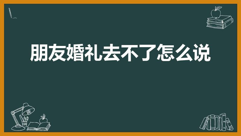 朋友婚礼去不了怎么说（朋友结婚不能到场怎么表达祝福语）