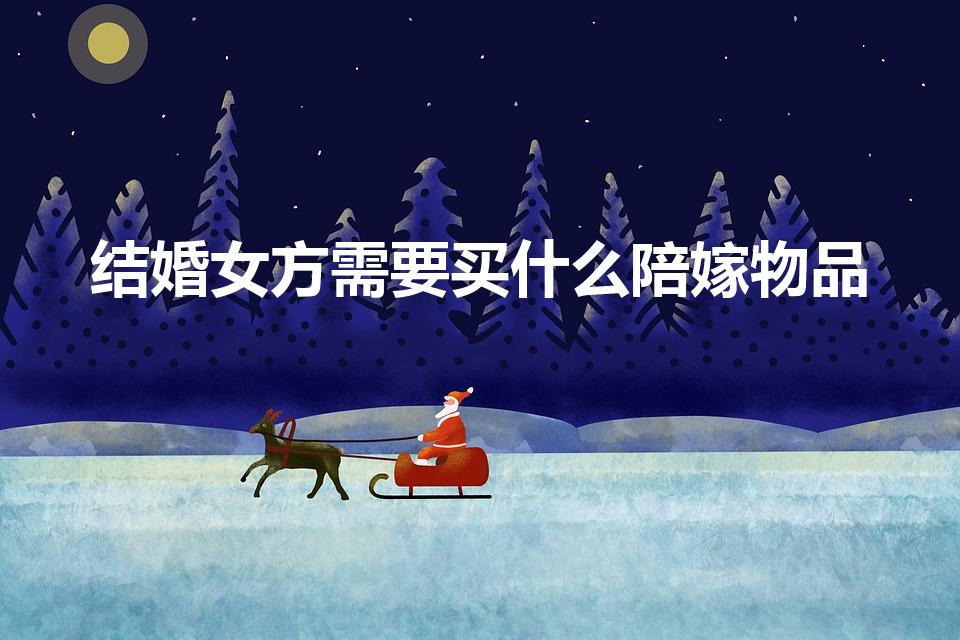 结婚女方需要买什么陪嫁物品（嫁女儿陪嫁需要买什么）