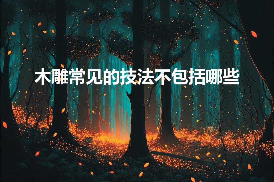 木雕常见的技法不包括哪些（木雕常见的技法有哪些梦幻西游）