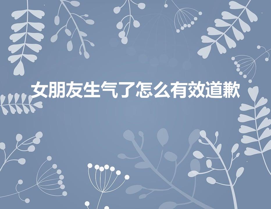 女朋友生气了怎么有效道歉（惹女朋友生气了怎么道歉）