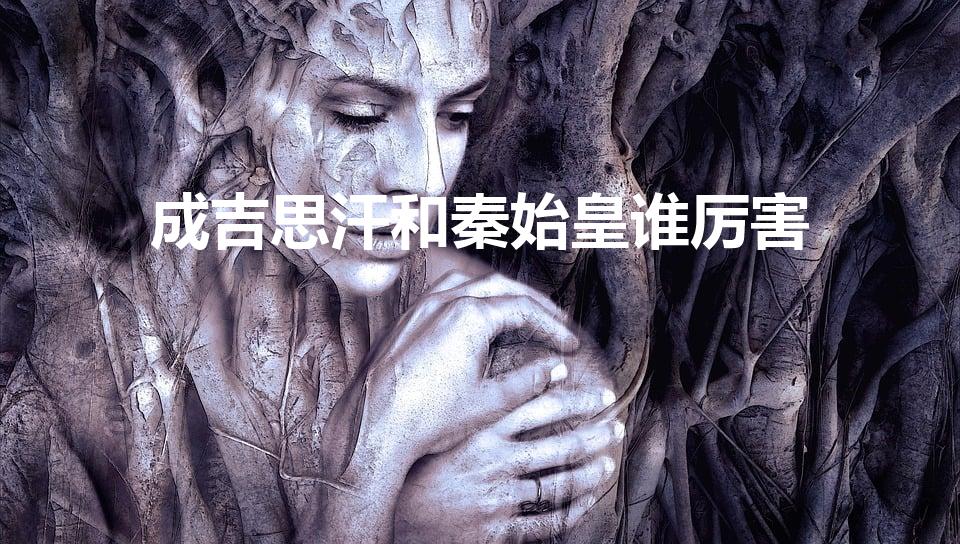 成吉思汗和秦始皇谁厉害（秦始皇和成吉思汗到底谁厉害）