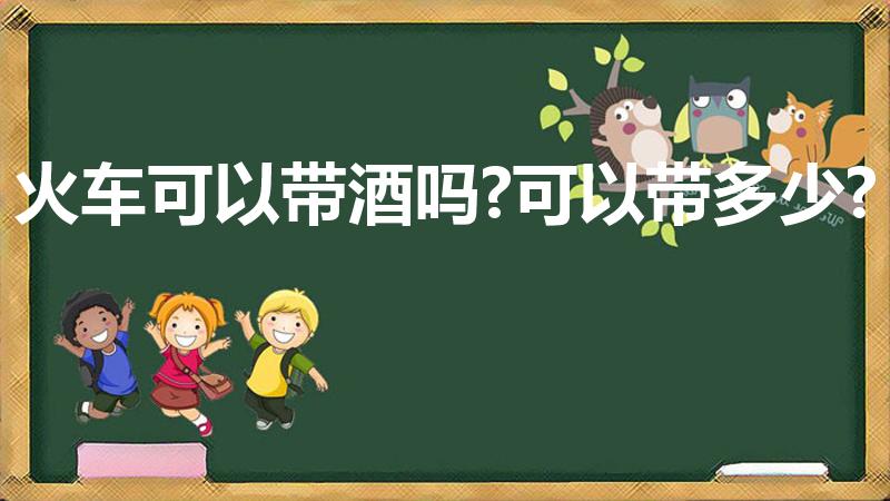 火车可以带酒吗?可以带多少?（乘坐火车可以携带多少白酒）