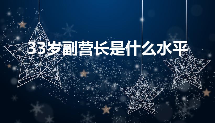33岁副营长是什么水平（30岁副营长是什么水平）
