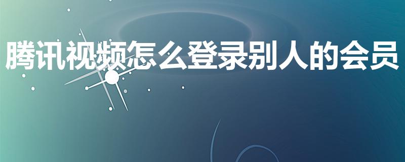 腾讯视频怎么登录别人的会员（怎么登陆别人的腾讯视频会员）