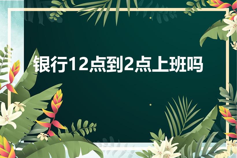 银行12点到2点上班吗（银行中午12点到2点休息吗）