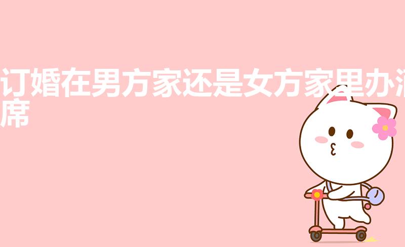 订婚在男方家还是女方家里办酒席（订婚宴男方办还是女方办）