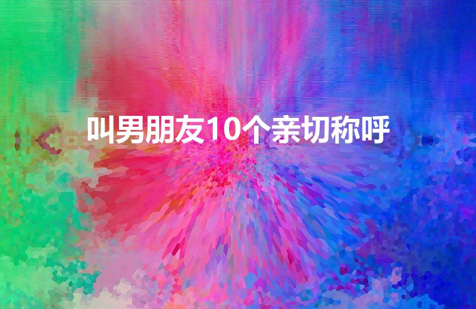 叫男朋友10个亲切称呼（叫男朋友10个肉麻称呼）
