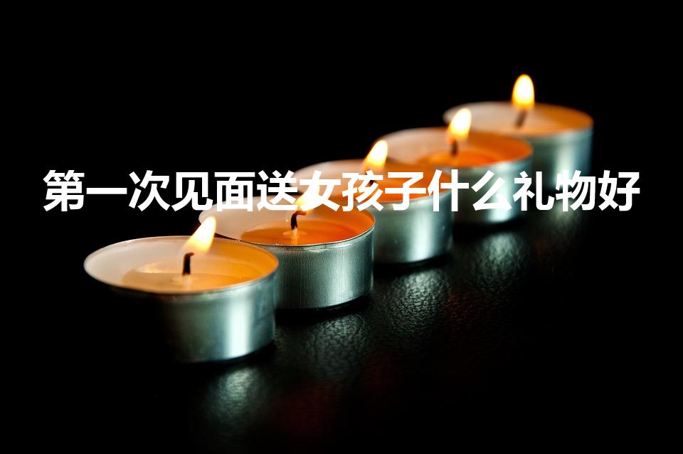 第一次见面送女孩子什么礼物好（初次见面送女孩什么礼物）