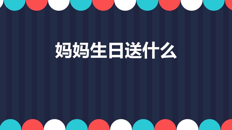 妈妈生日送什么（妈妈过生日送什么礼物好）