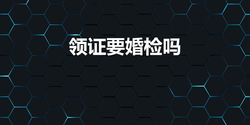 领证要婚检吗（领证必须要做婚检么）