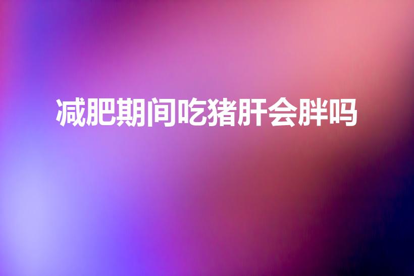 减肥期间吃猪肝会胖吗（猪肝热量高吗吃猪肝会胖吗）
