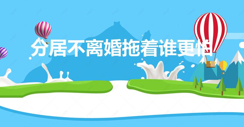 分居不离婚拖着谁更怕（分居不离婚谁更怕）