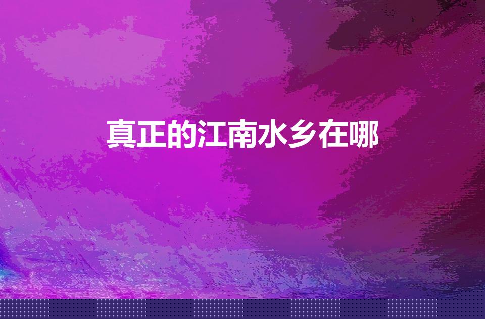 真正的江南水乡在哪（江南水乡在哪 江南水乡到底在哪）